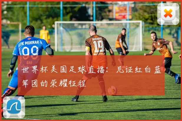 世界杯美国足球直播:见证红白蓝军团的荣耀征程