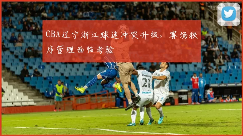 CBA辽宁浙江球迷冲突升级，赛场秩序管理面临考验