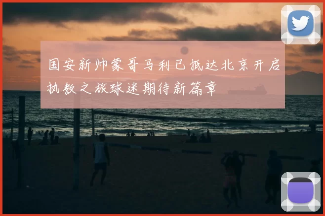 国安新帅蒙哥马利已抵达北京开启执教之旅球迷期待新篇章