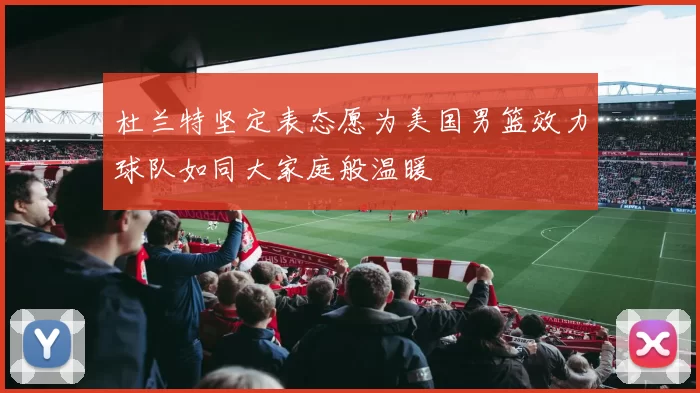杜兰特坚定表态愿为美国男篮效力球队如同大家庭般温暖