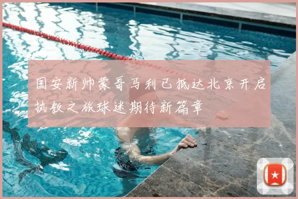 国安新帅蒙哥马利已抵达北京开启执教之旅球迷期待新篇章
