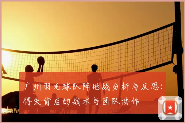 广州羽毛球队阵地战分析与反思:得失背后的战术与团队协作