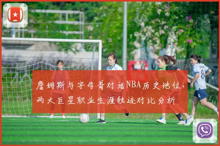 詹姆斯与字母哥对话NBA历史地位，两大巨星职业生涯轨迹对比分析